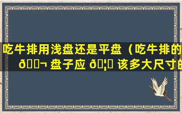 吃牛排用浅盘还是平盘（吃牛排的 🐬 盘子应 🦄 该多大尺寸的盘子）